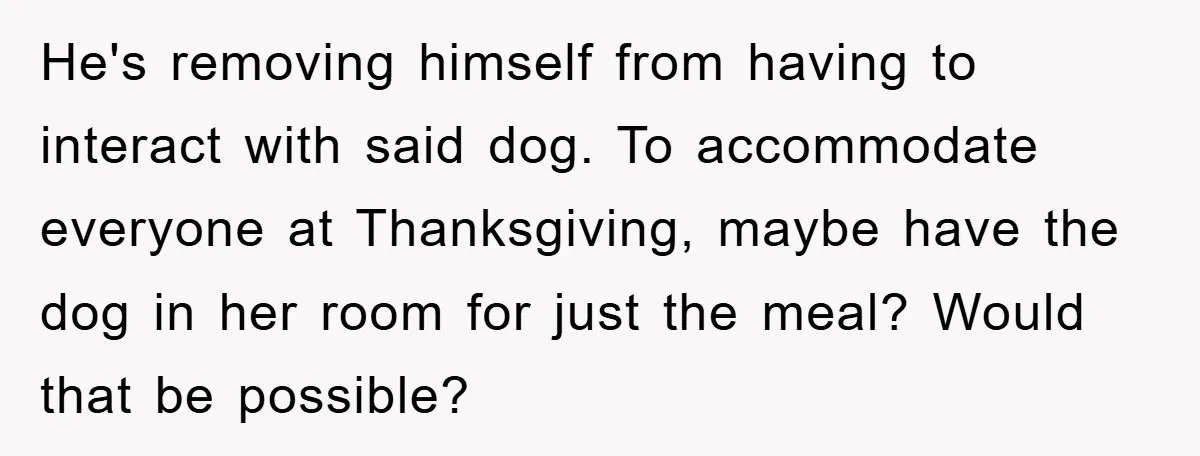 He's removing himself from having to interact with said dog. To accommodate everyone at Thanksgiving, maybe have the dog in her room for just the meal? Would that be possible?