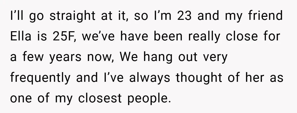 I’ll go straight at it, so I’m 23 and my friend Ella is 25F, we’ve have been really close for a few years now, We hang out very frequently and...