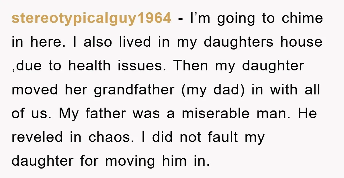 stereotypicalguy1964 − I’m going to chime in here. I also lived in my daughters house ,due to health issues. Then my daughter moved her grandfather (my dad) in with all...