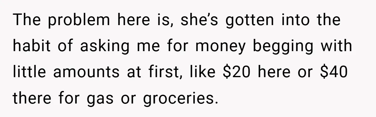 The problem here is, she’s gotten into the habit of asking me for money begging with little amounts at first, like $20 here or $40 there for gas or groceries.