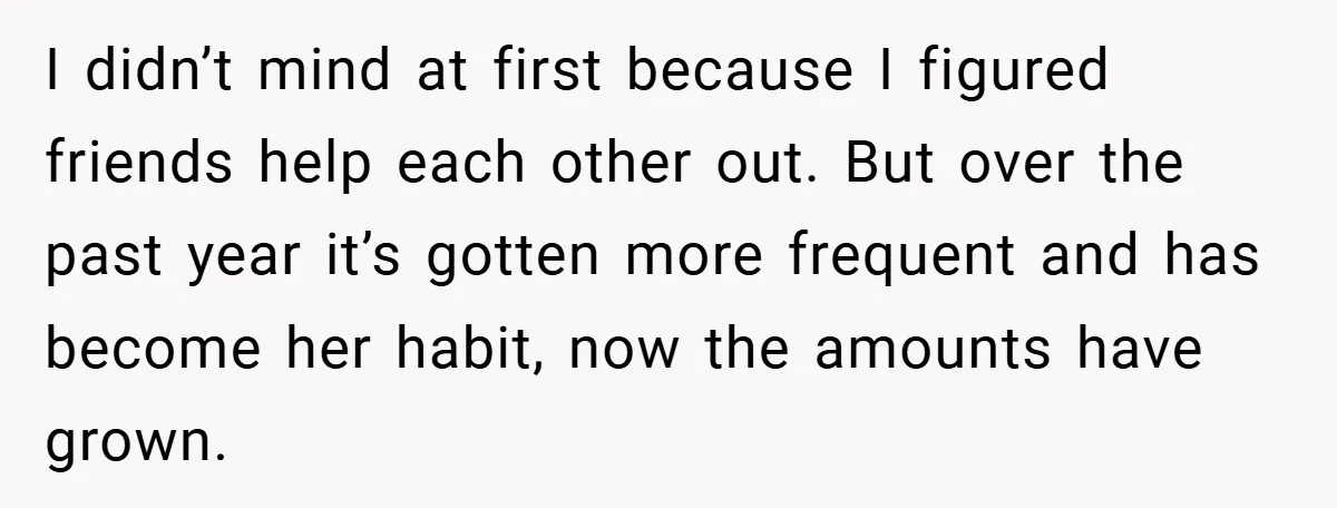 I didn’t mind at first because I figured friends help each other out. But over the past year it’s gotten more frequent and has become her habit, now the amounts...
