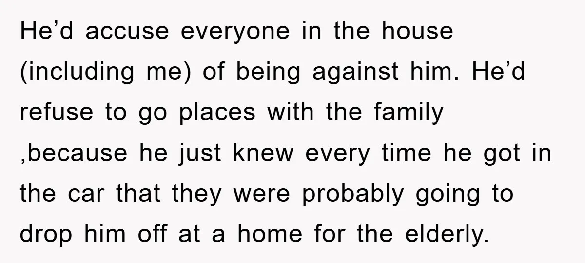 He’d accuse everyone in the house (including me) of being against him. He’d refuse to go places with the family ,because he just knew every time he got in the...
