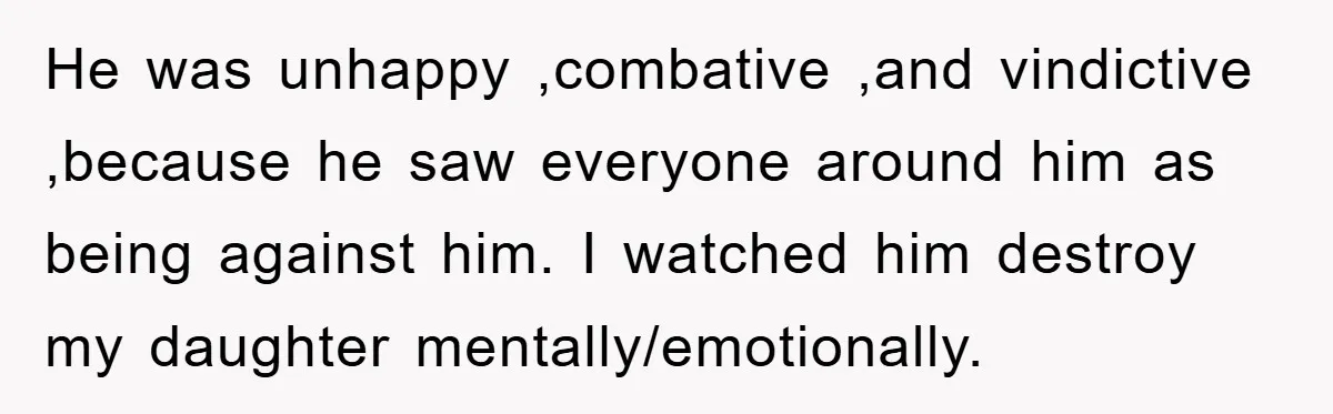 He was unhappy ,combative ,and vindictive ,because he saw everyone around him as being against him. I watched him destroy my daughter mentally/emotionally.