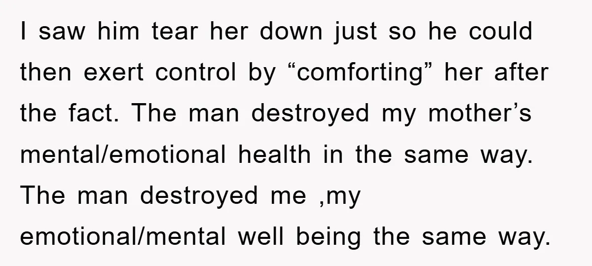 I saw him tear her down just so he could then exert control by “comforting” her after the fact. The man destroyed my mother’s mental/emotional health in the same way....
