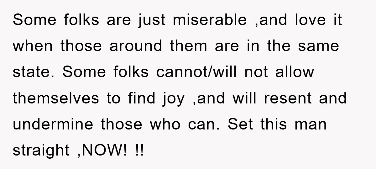 Some folks are just miserable ,and love it when those around them are in the same state. Some folks cannot/will not allow themselves to find joy ,and will resent and...