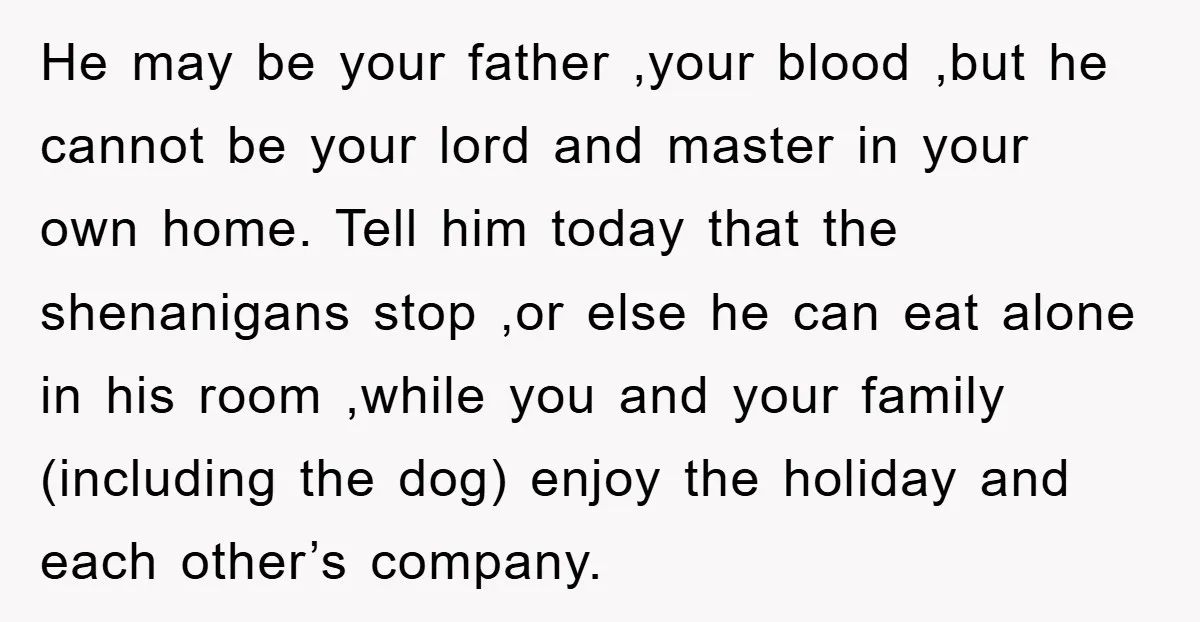 He may be your father ,your blood ,but he cannot be your lord and master in your own home. Tell him today that the shenanigans stop ,or else he can...
