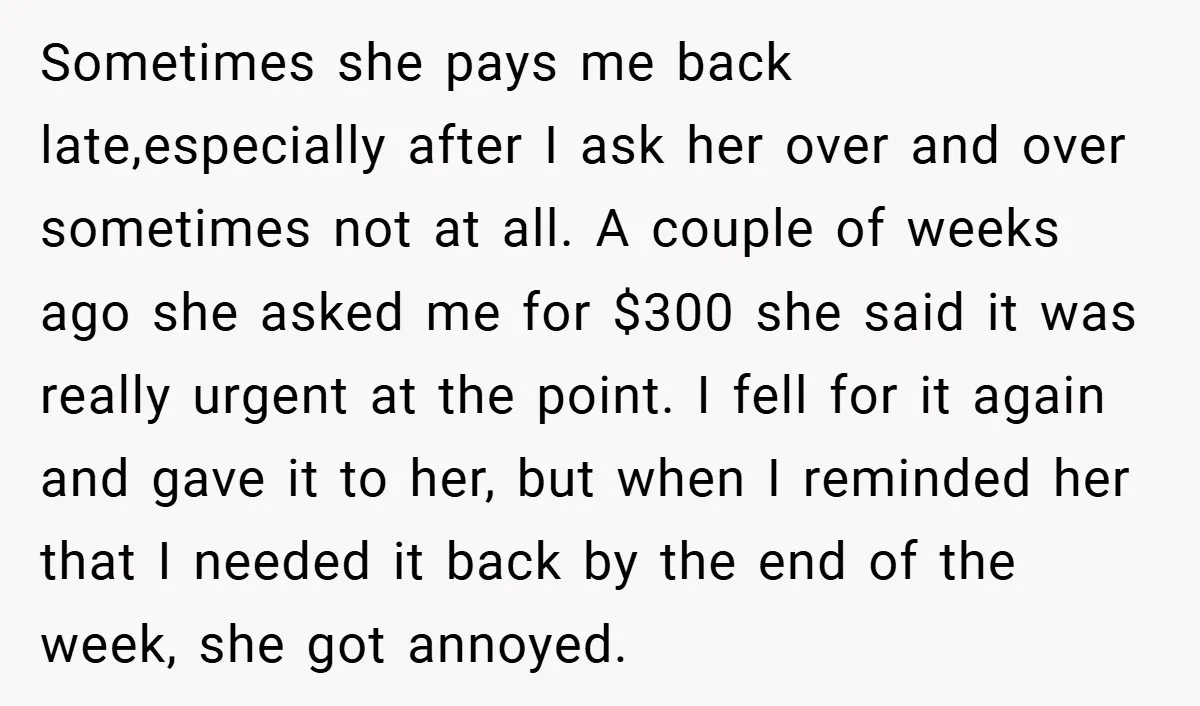 Sometimes she pays me back late,especially after I ask her over and over sometimes not at all. A couple of weeks ago she asked me for $300 she said it...