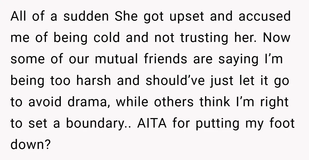 All of a sudden She got upset and accused me of being cold and not trusting her. Now some of our mutual friends are saying I’m being too harsh and...
