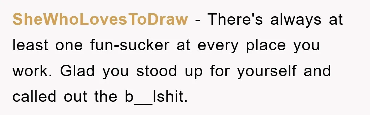 SheWhoLovesToDraw - There's always at least one fun-sucker at every place you work. Glad you stood up for yourself and called out the b__lshit.
