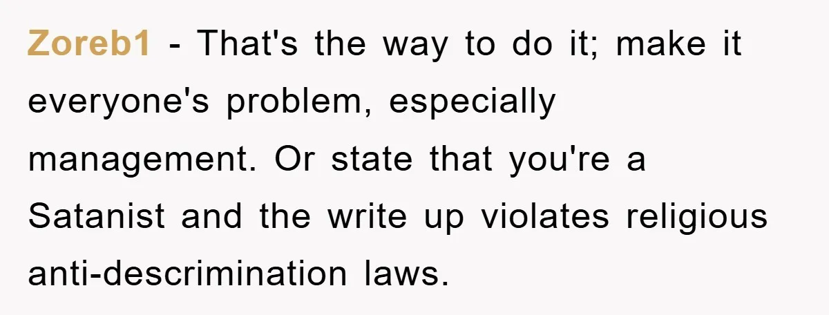 Zoreb1 - That's the way to do it; make it everyone's problem, especially management. Or state that you're a Satanist and the write up violates religious anti-descrimination laws.