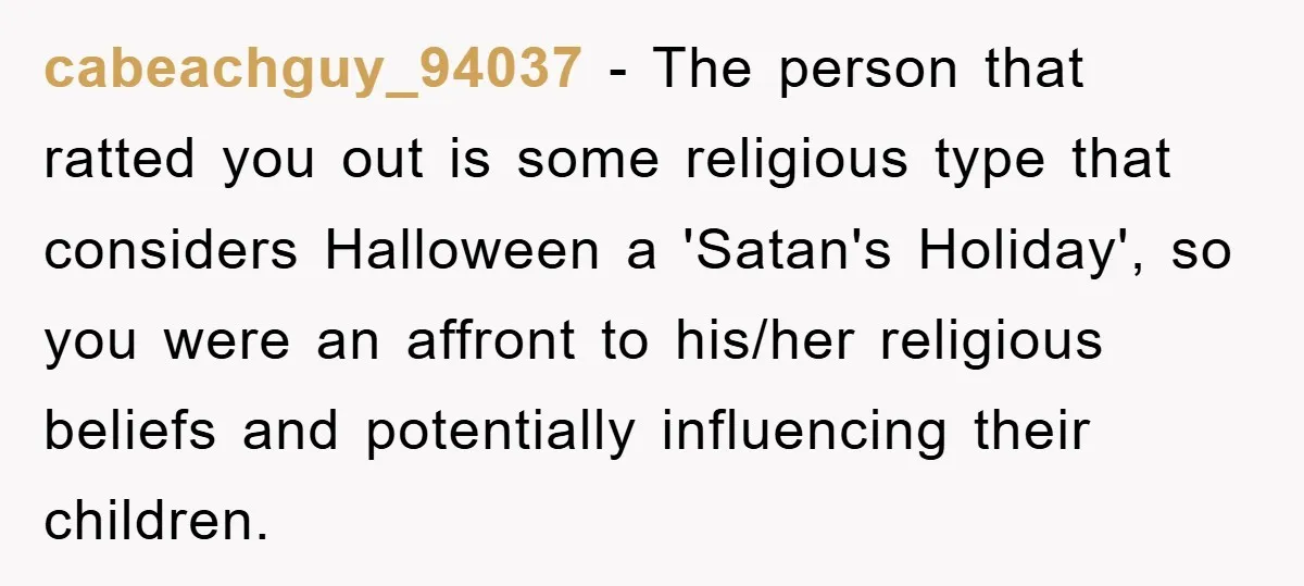 cabeachguy_94037 - The person that ratted you out is some religious type that considers Halloween a 'Satan's Holiday', so you were an affront to his/her religious beliefs and potentially influencing...