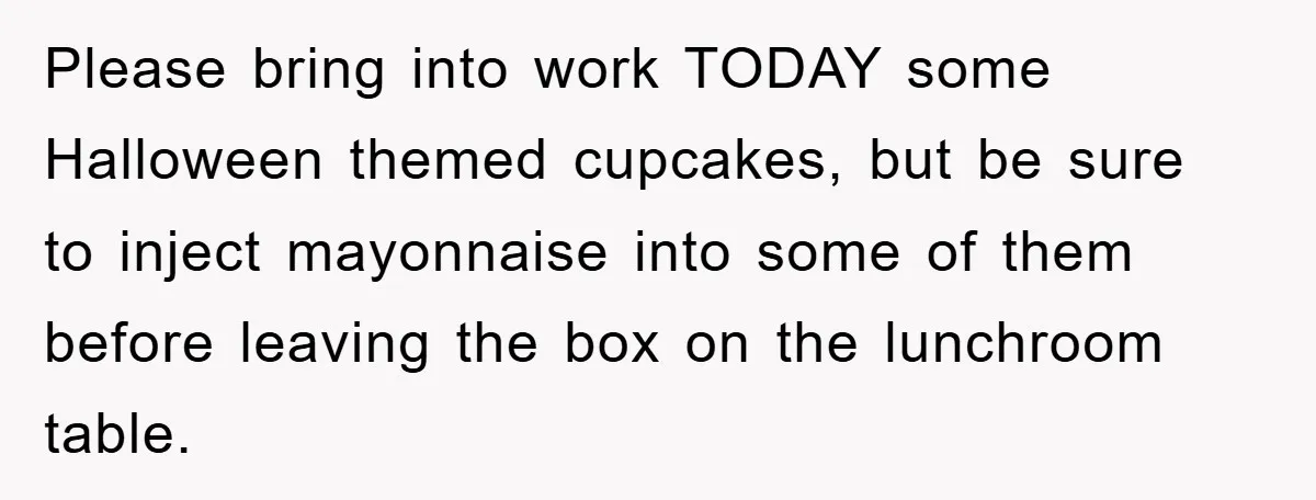 Please bring into work TODAY some Halloween themed cupcakes, but be sure to inject mayonnaise into some of them before leaving the box on the lunchroom table.