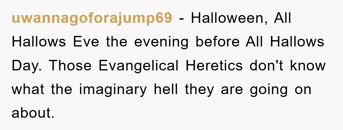 uwannagoforajump69 - Halloween, All Hallows Eve the evening before All Hallows Day. Those Evangelical Heretics don't know what the imaginary hell they are going on about.