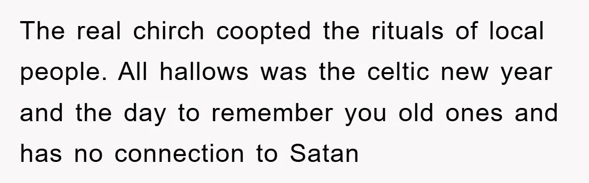 The real chirch coopted the rituals of local people. All hallows was the celtic new year and the day to remember you old ones and has no connection to Satan