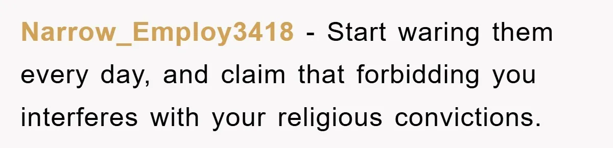 Narrow_Employ3418 - Start waring them every day, and claim that forbidding you interferes with your religious convictions.