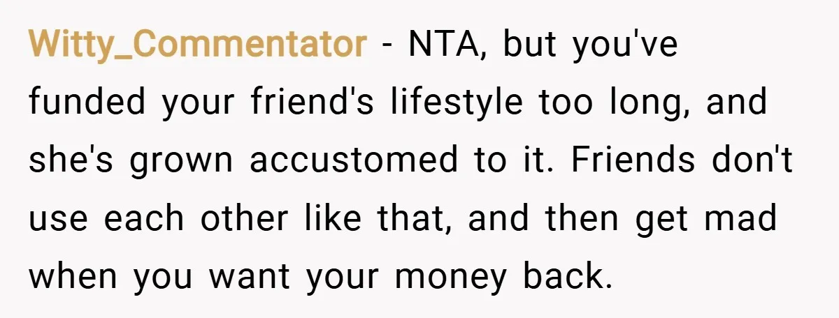 Witty_Commentator − NTA, but you've funded your friend's lifestyle too long, and she's grown accustomed to it. Friends don't use each other like that, and then get mad when you...