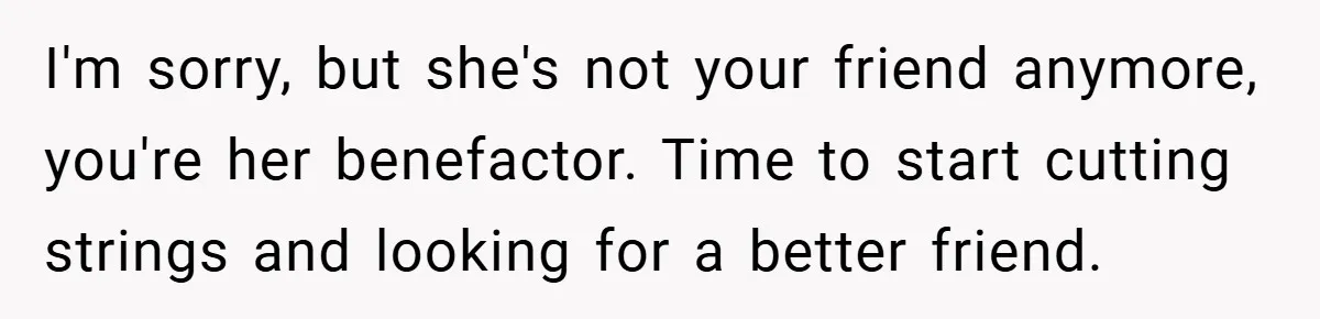 I'm sorry, but she's not your friend anymore, you're her benefactor. Time to start cutting strings and looking for a better friend.