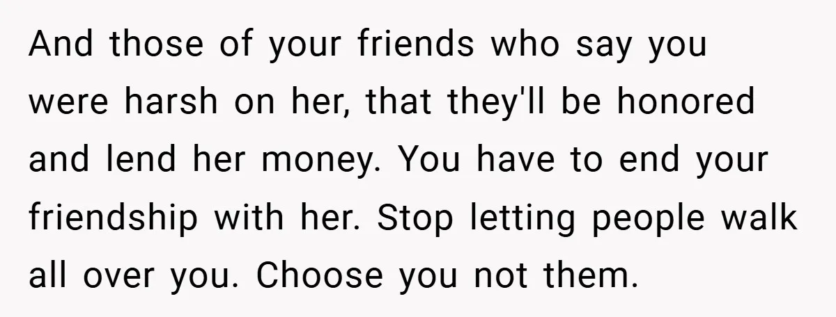 And those of your friends who say you were harsh on her, that they'll be honored and lend her money. You have to end your friendship with her. Stop letting...