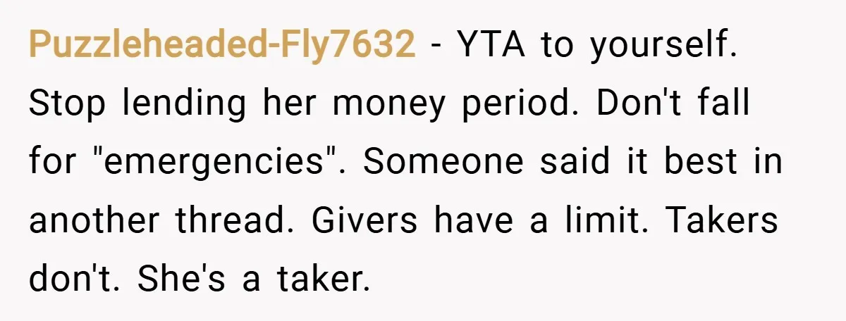Puzzleheaded-Fly7632 − YTA to yourself. Stop lending her money period. Don't fall for "emergencies". Someone said it best in another thread. Givers have a limit. Takers don't. She's a taker.