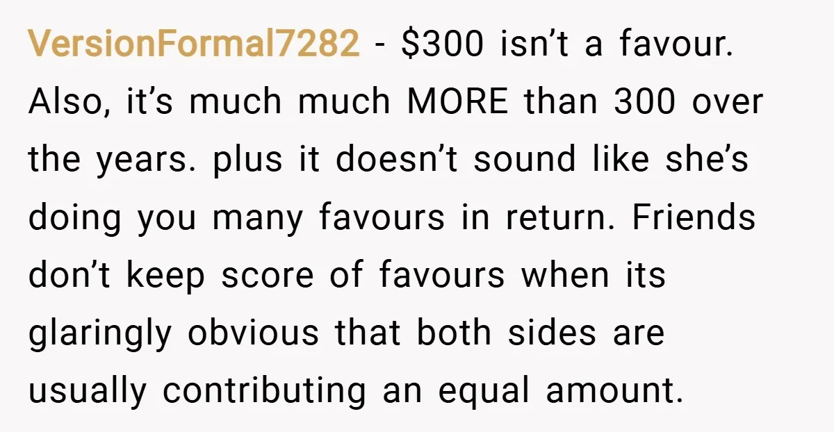 VersionFormal7282 − $300 isn’t a favour. Also, it’s much much MORE than 300 over the years. plus it doesn’t sound like she’s doing you many favours in return. Friends don’t...