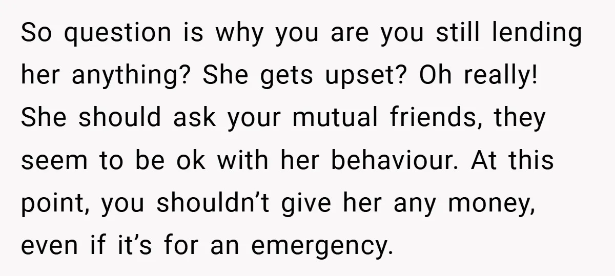 So question is why you are you still lending her anything? She gets upset? Oh really! She should ask your mutual friends, they seem to be ok with her behaviour....