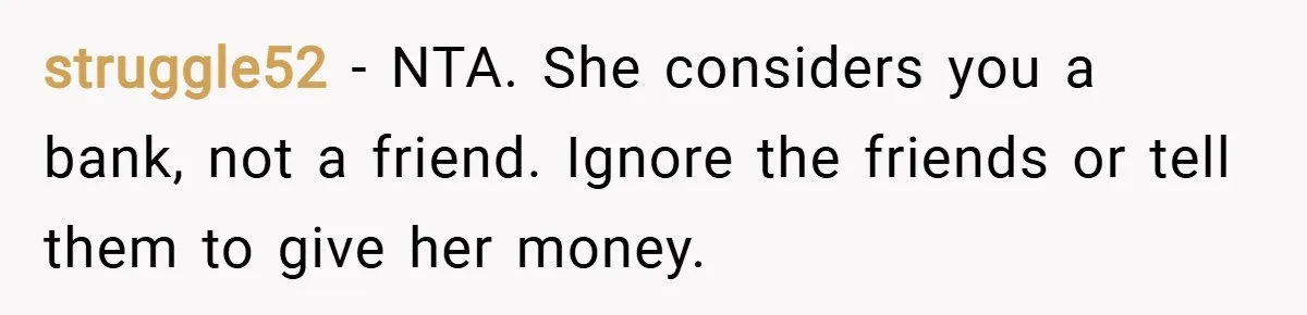 struggle52 − NTA. She considers you a bank, not a friend. Ignore the friends or tell them to give her money.
