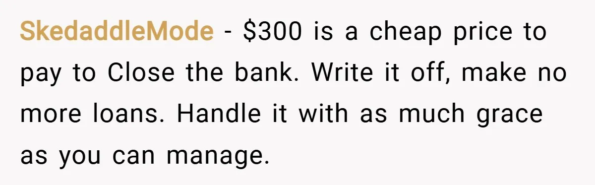 SkedaddleMode − $300 is a cheap price to pay to Close the bank. Write it off, make no more loans. Handle it with as much grace as you can manage.