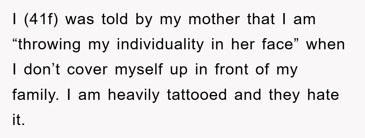 I (41f) was told by my mother that I am “throwing my individuality in her face” when I don’t cover myself up in front of my family. I am heavily...