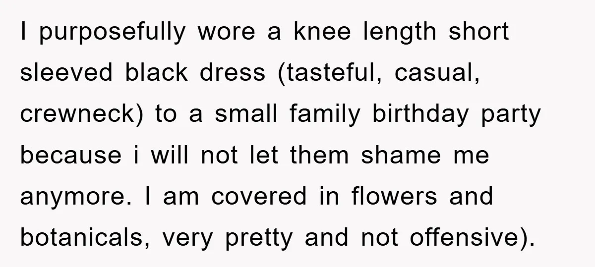 I purposefully wore a knee length short sleeved black dress (tasteful, casual, crewneck) to a small family birthday party because i will not let them shame me anymore. I am...