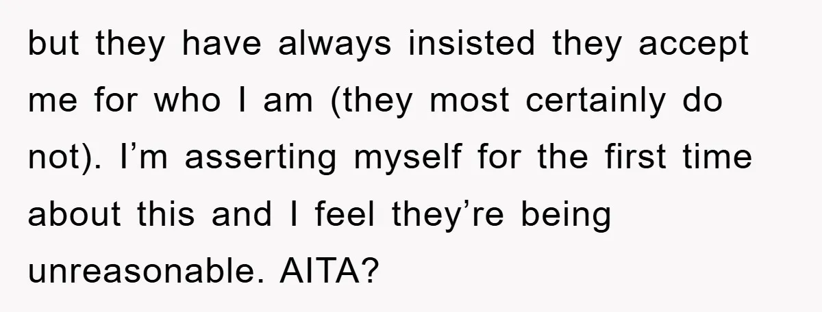 but they have always insisted they accept me for who I am (they most certainly do not). I’m asserting myself for the first time about this and I feel they’re...