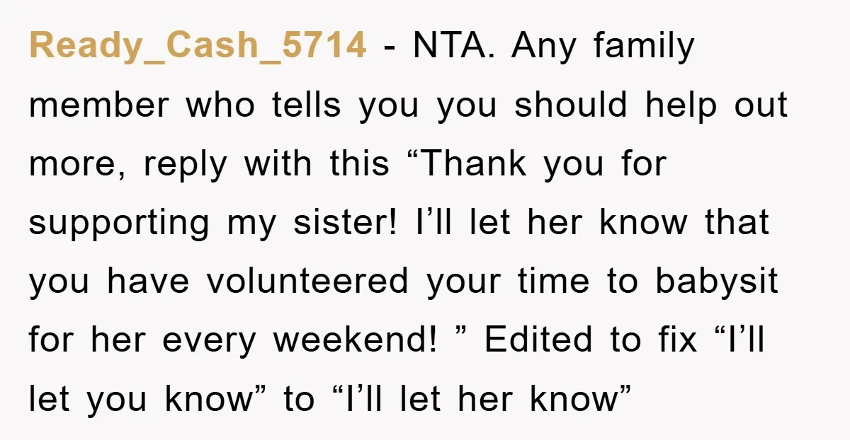 Ready_Cash_5714 − NTA. Any family member who tells you you should help out more, reply with this “Thank you for supporting my sister! I’ll let her know that you have...