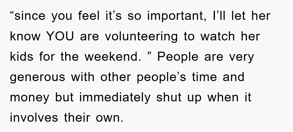 “since you feel it’s so important, I’ll let her know YOU are volunteering to watch her kids for the weekend. ” People are very generous with other people’s time and...