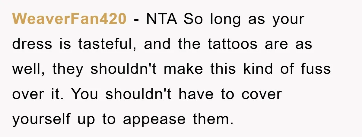 WeaverFan420 − NTA So long as your dress is tasteful, and the tattoos are as well, they shouldn't make this kind of fuss over it. You shouldn't have to cover...