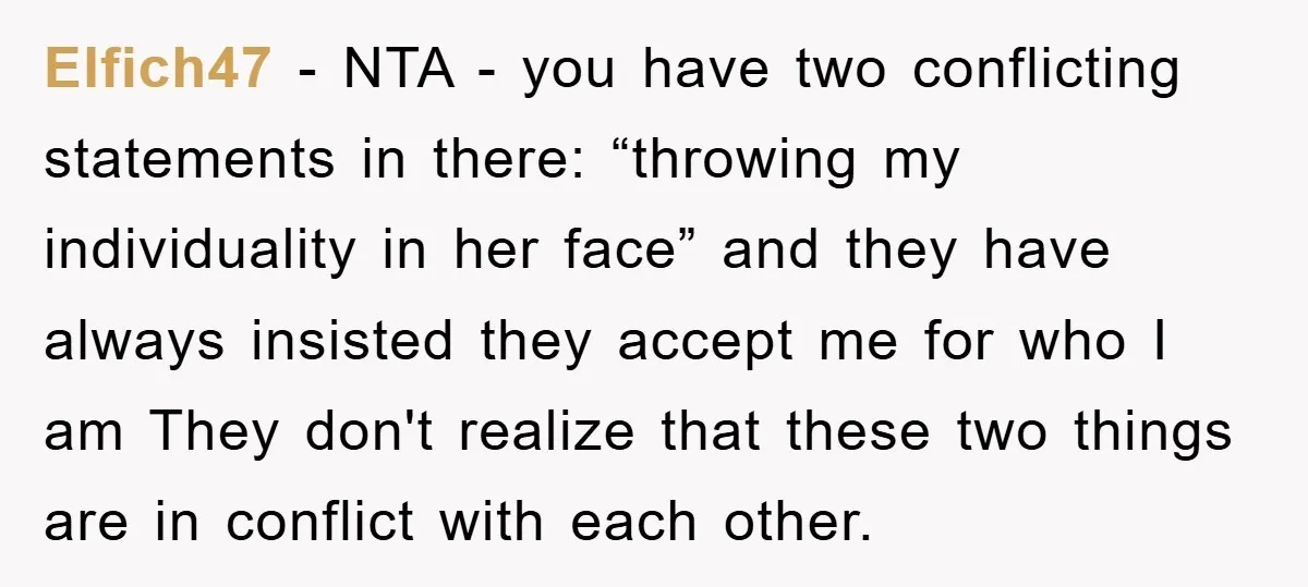 Elfich47 − NTA - you have two conflicting statements in there: “throwing my individuality in her face” and they have always insisted they accept me for who I am They...