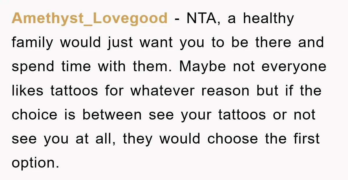 Amethyst_Lovegood − NTA, a healthy family would just want you to be there and spend time with them. Maybe not everyone likes tattoos for whatever reason but if the choice...