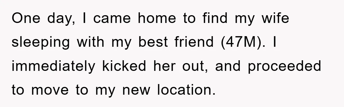 One day, I came home to find my wife sleeping with my best friend (47M). I immediately kicked her out, and proceeded to move to my new location.