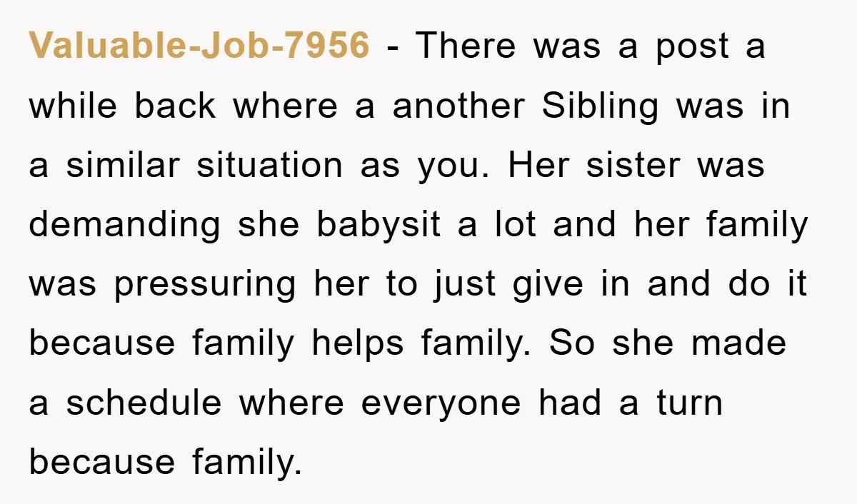 Valuable-Job-7956 − There was a post a while back where a another Sibling was in a similar situation as you. Her sister was demanding she babysit a lot and her...