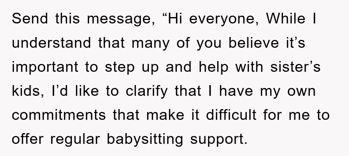 Send this message, “Hi everyone, While I understand that many of you believe it’s important to step up and help with sister’s kids, I’d like to clarify that I have...