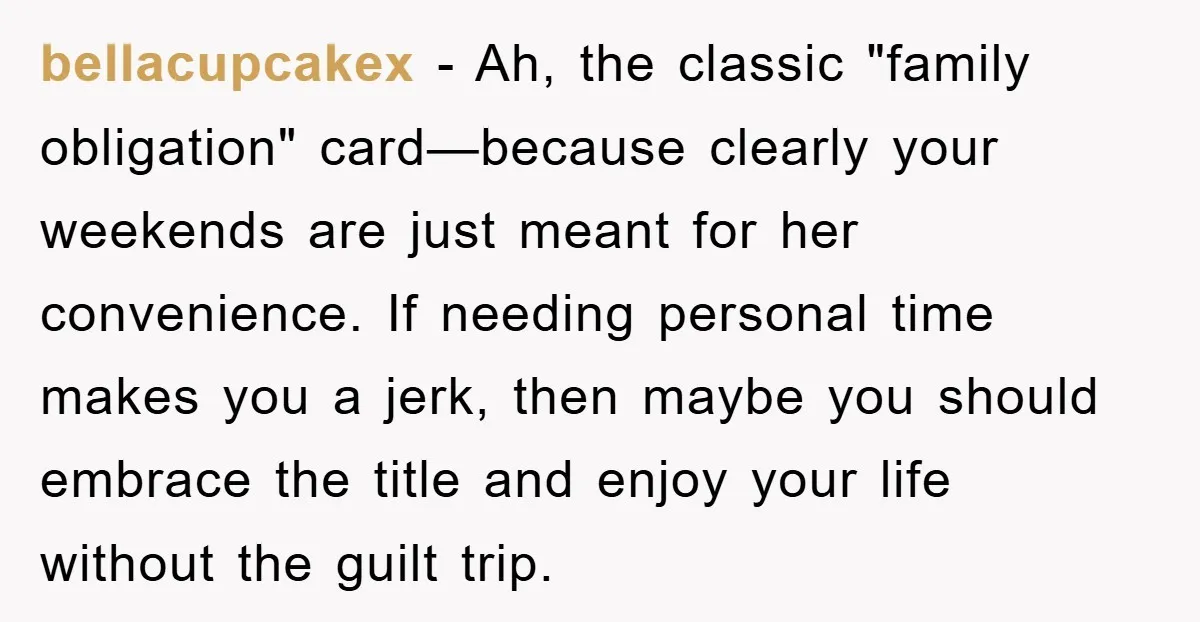 bellacupcakex − Ah, the classic "family obligation" card—because clearly your weekends are just meant for her convenience. If needing personal time makes you a jerk, then maybe you should embrace...