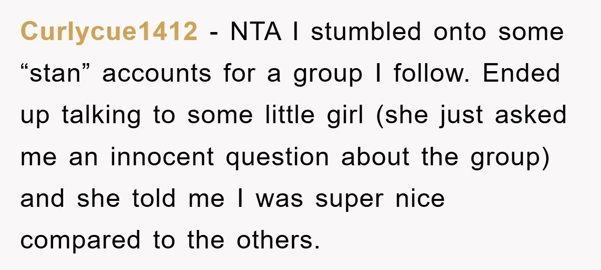 Curlycue1412 − NTA I stumbled onto some “stan” accounts for a group I follow. Ended up talking to some little girl (she just asked me an innocent question about the...