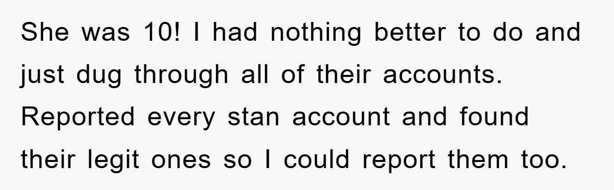 She was 10! I had nothing better to do and just dug through all of their accounts. Reported every stan account and found their legit ones so I could report...