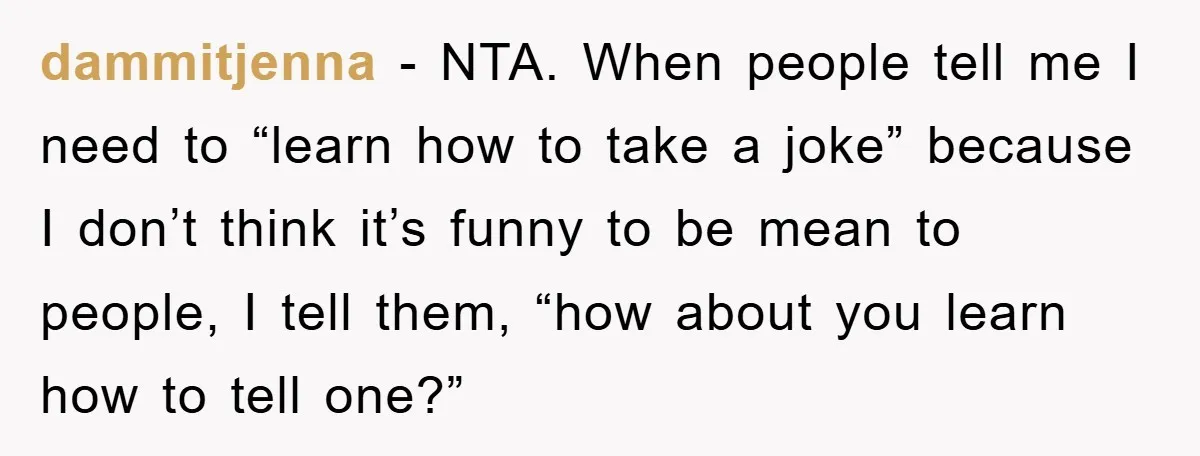 dammitjenna − NTA. When people tell me I need to “learn how to take a joke” because I don’t think it’s funny to be mean to people, I tell them,...