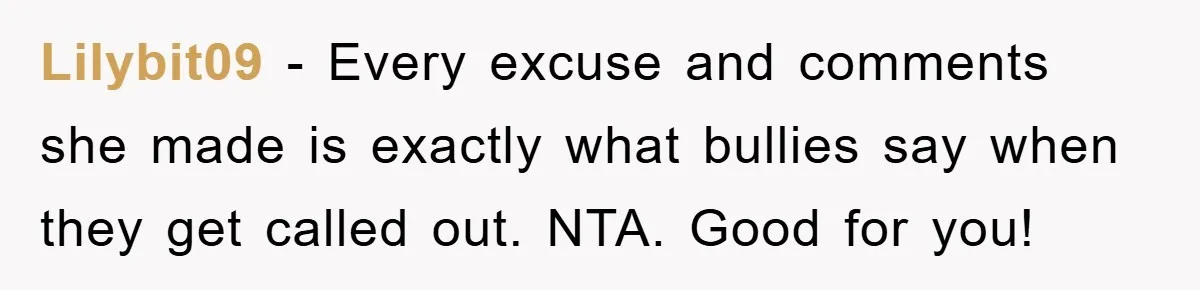 Lilybit09 − Every excuse and comments she made is exactly what bullies say when they get called out. NTA. Good for you!