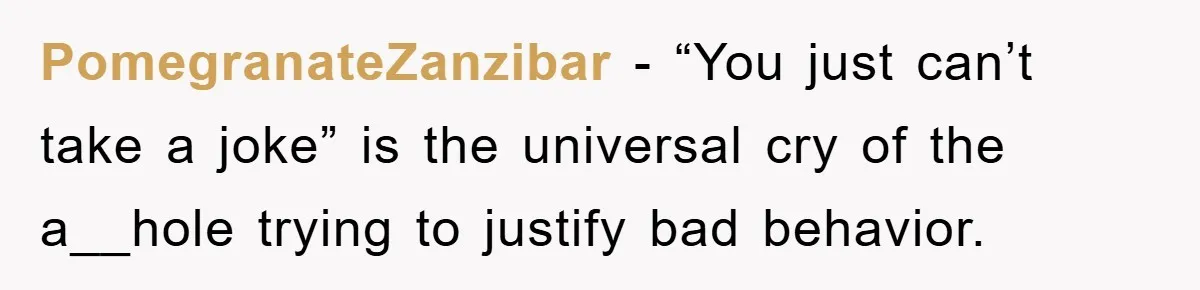 PomegranateZanzibar − “You just can’t take a joke” is the universal cry of the a__hole trying to justify bad behavior.