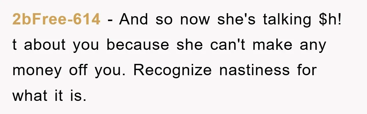 2bFree-614 − And so now she's talking $h! t about you because she can't make any money off you. Recognize nastiness for what it is.