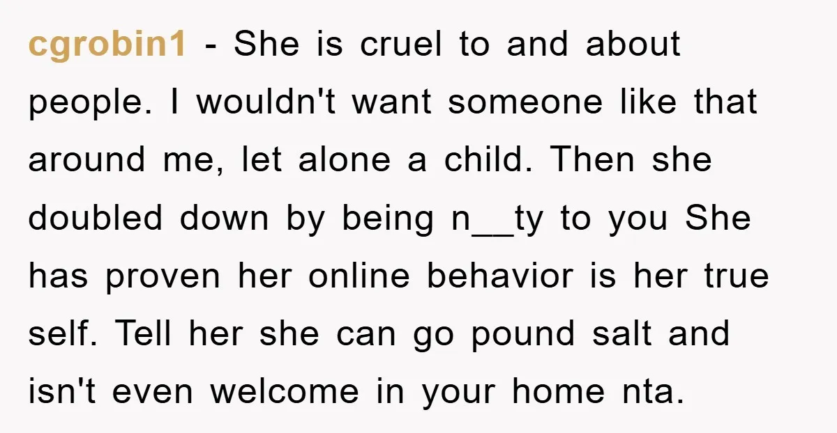 cgrobin1 − She is cruel to and about people. I wouldn't want someone like that around me, let alone a child. Then she doubled down by being n__ty to you...