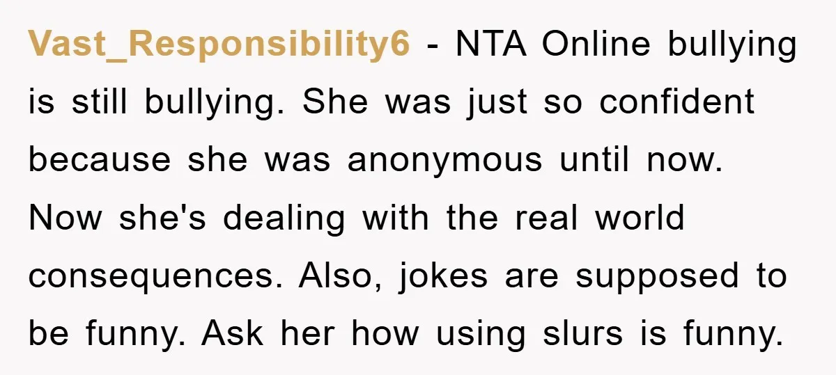 Vast_Responsibility6 − NTA Online bullying is still bullying. She was just so confident because she was anonymous until now. Now she's dealing with the real world consequences. Also, jokes are...