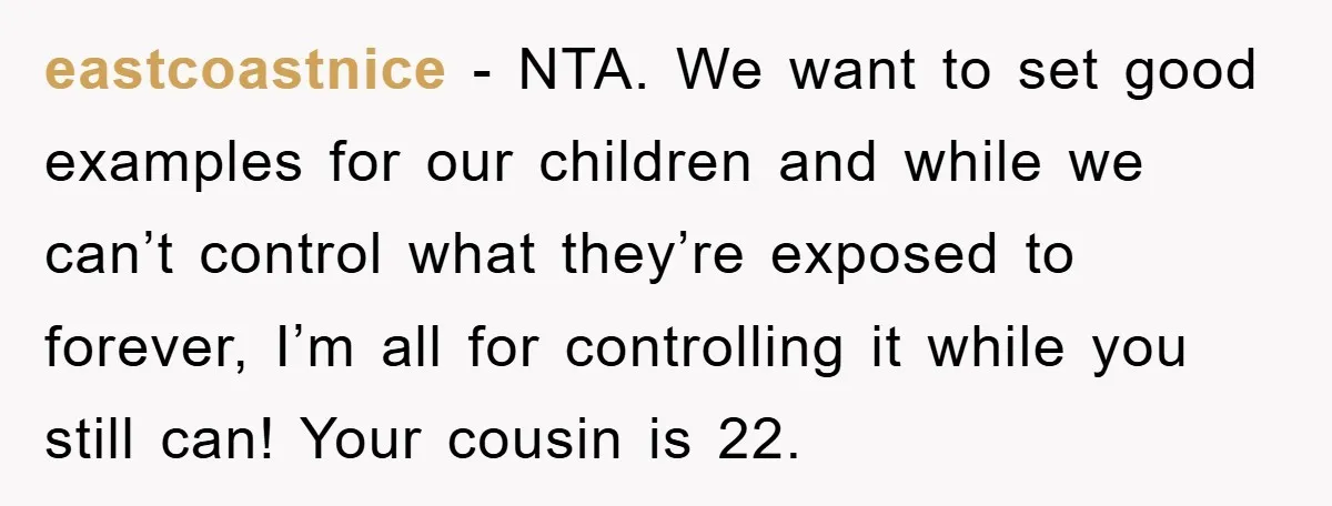 eastcoastnice − NTA. We want to set good examples for our children and while we can’t control what they’re exposed to forever, I’m all for controlling it while you still...