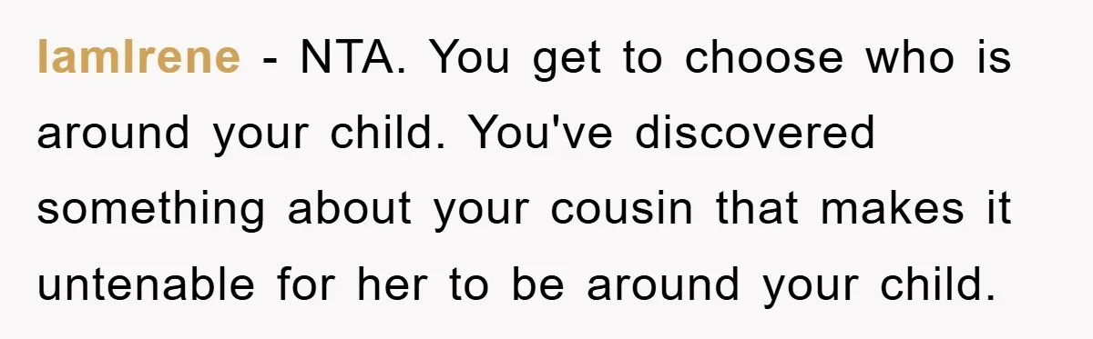 IamIrene − NTA. You get to choose who is around your child. You've discovered something about your cousin that makes it untenable for her to be around your child.