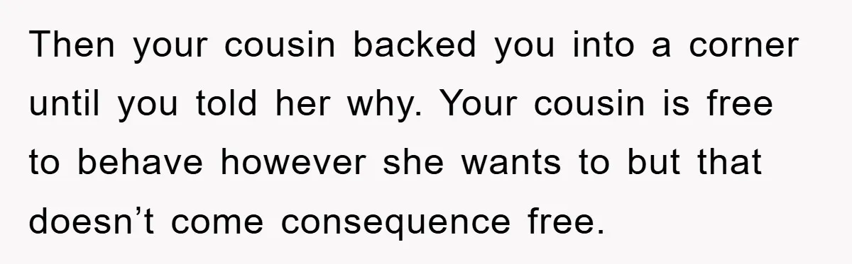 Then your cousin backed you into a corner until you told her why. Your cousin is free to behave however she wants to but that doesn’t come consequence free.
